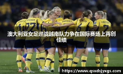 澳大利亚女足迎战越南队力争在国际赛场上再创佳绩